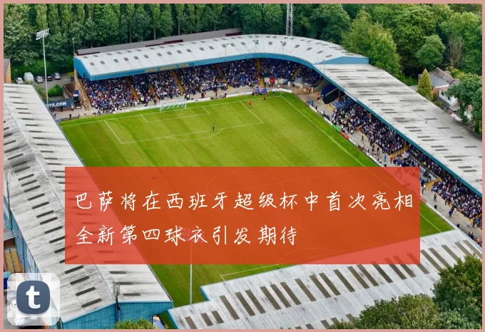 巴萨将在西班牙超级杯中首次亮相全新第四球衣引发期待