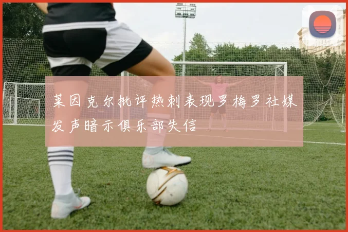 莱因克尔批评热刺表现罗梅罗社媒发声暗示俱乐部失信