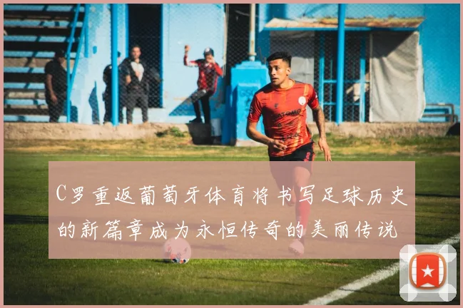 C罗重返葡萄牙体育将书写足球历史的新篇章成为永恒传奇的美丽传说