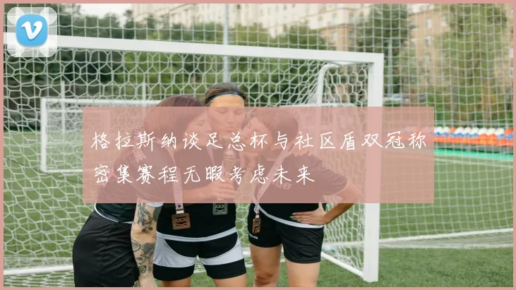 格拉斯纳谈足总杯与社区盾双冠称密集赛程无暇考虑未来