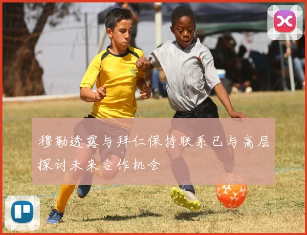 穆勒透露与拜仁保持联系已与高层探讨未来合作机会