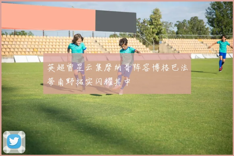英超曾星云集摩纳哥阵容博格巴法蒂南野拓实闪耀其中