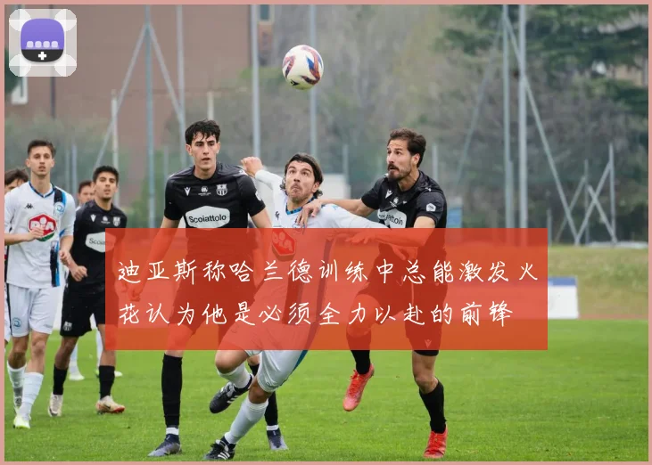 迪亚斯称哈兰德训练中总能激发火花认为他是必须全力以赴的前锋