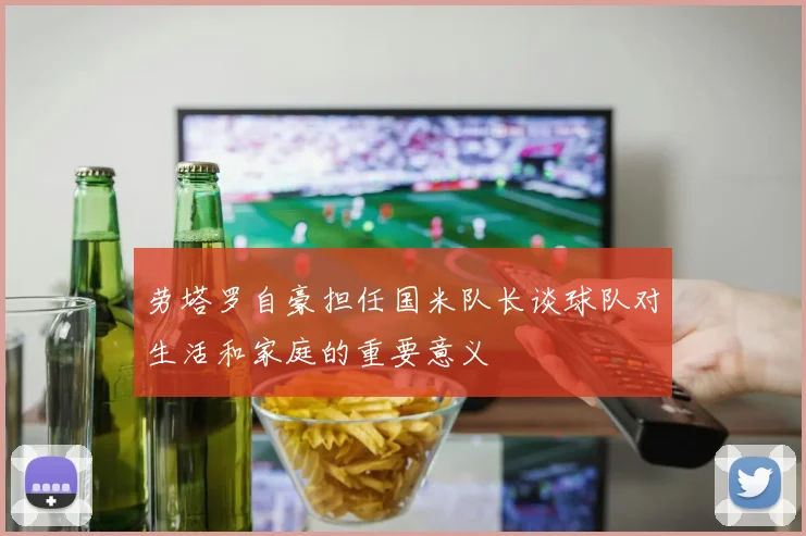 劳塔罗自豪担任国米队长谈球队对生活和家庭的重要意义