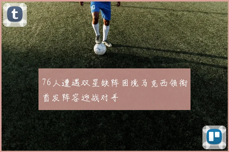 76人遭遇双星缺阵困境马克西领衔首发阵容迎战对手