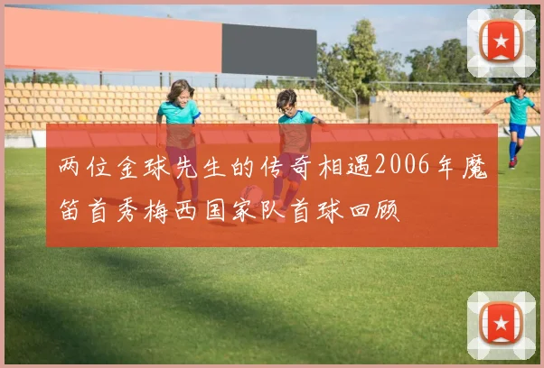 两位金球先生的传奇相遇2006年魔笛首秀梅西国家队首球回顾