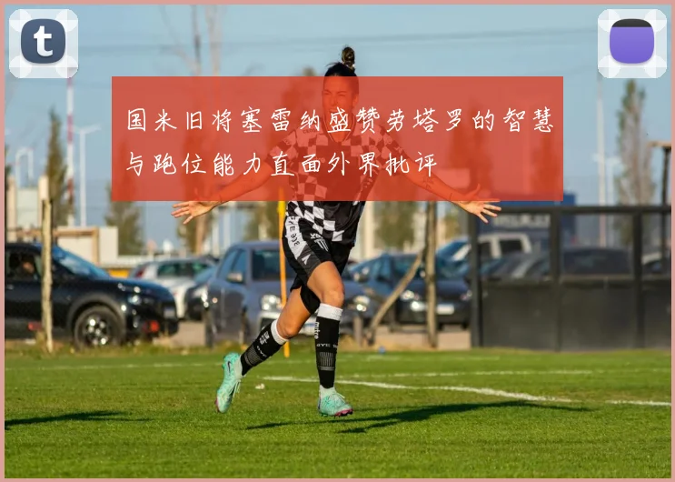 国米旧将塞雷纳盛赞劳塔罗的智慧与跑位能力直面外界批评