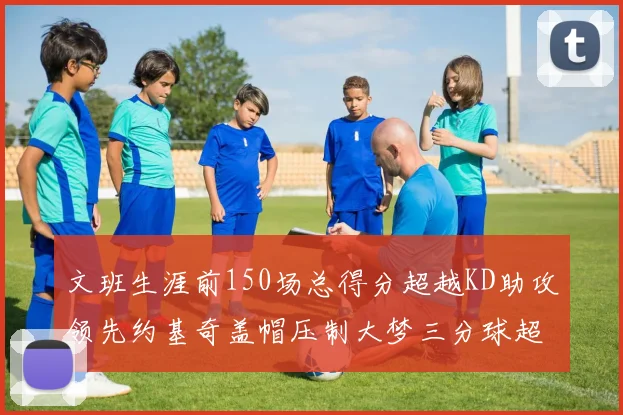 文班生涯前150场总得分超越KD助攻领先约基奇盖帽压制大梦三分球超越库里