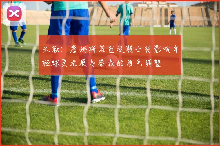 米勒：詹姆斯若重返骑士将影响年轻球员发展与泰森的角色调整