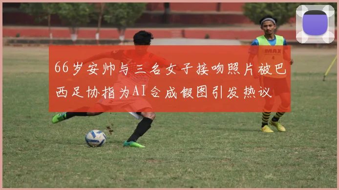 66岁安帅与三名女子接吻照片被巴西足协指为AI合成假图引发热议
