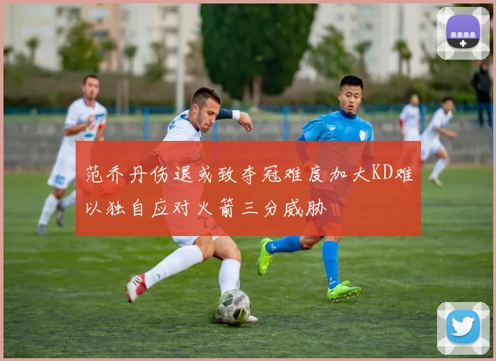 范乔丹伤退或致夺冠难度加大KD难以独自应对火箭三分威胁