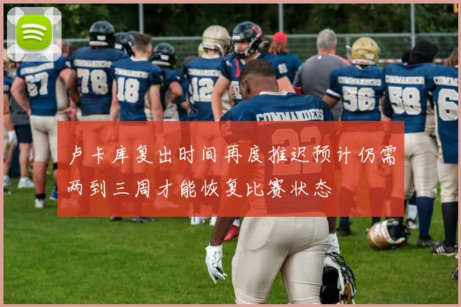 卢卡库复出时间再度推迟预计仍需两到三周才能恢复比赛状态