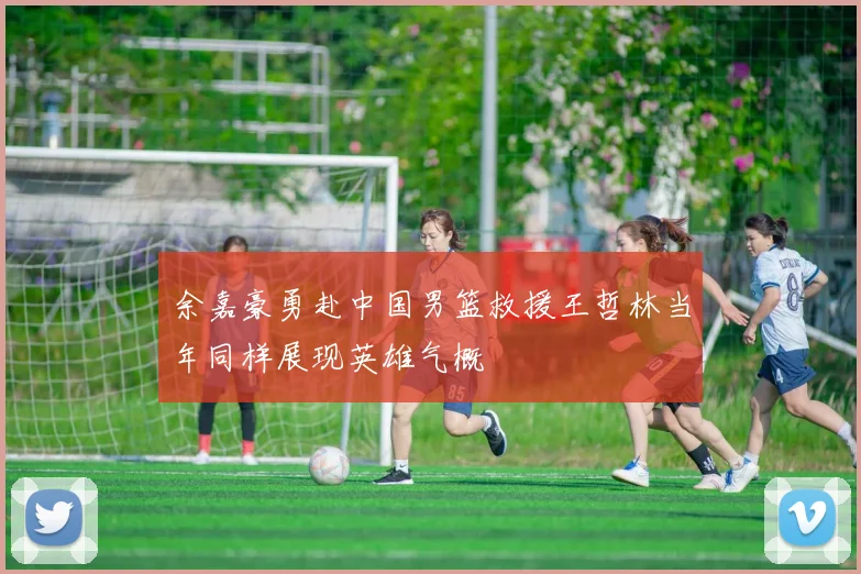 余嘉豪勇赴中国男篮救援王哲林当年同样展现英雄气概
