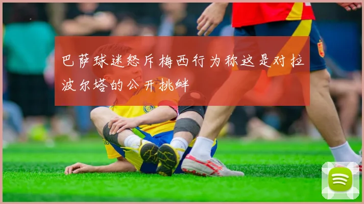 巴萨球迷怒斥梅西行为称这是对拉波尔塔的公开挑衅