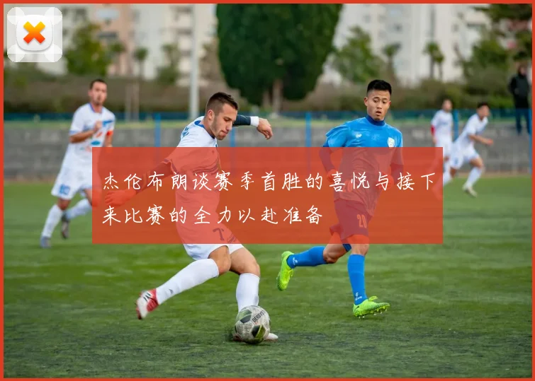 杰伦布朗谈赛季首胜的喜悦与接下来比赛的全力以赴准备