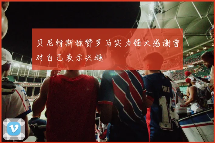 贝尼特斯称赞罗马实力强大感谢曾对自己表示兴趣