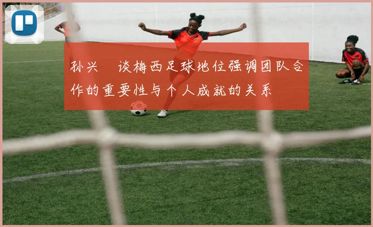 孙兴慜谈梅西足球地位强调团队合作的重要性与个人成就的关系