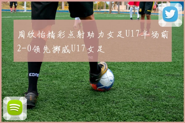 周欣怡精彩点射助力女足U17半场前2-0领先挪威U17女足