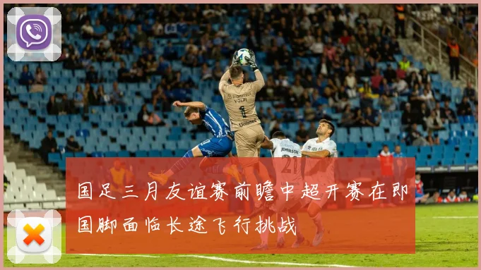 国足三月友谊赛前瞻中超开赛在即国脚面临长途飞行挑战