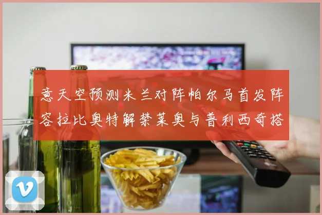意天空预测米兰对阵帕尔马首发阵容拉比奥特解禁莱奥与普利西奇搭档出战