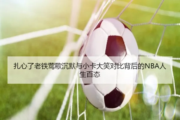 扎心了老铁莺歌沉默与小卡大笑对比背后的NBA人生百态（kaiyun）